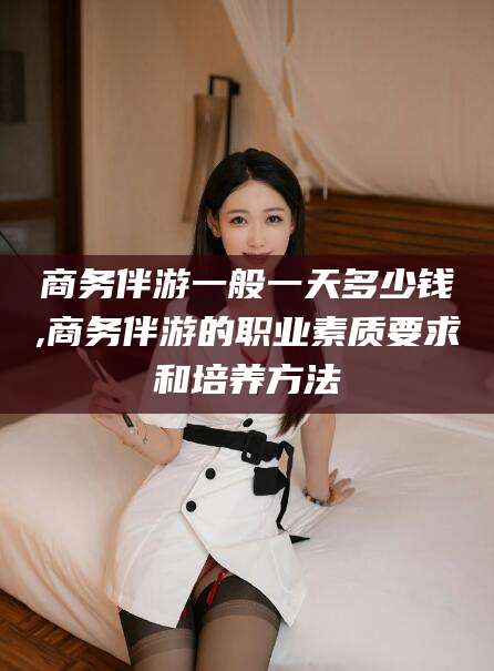 漳浦商务伴游一般一天多少钱,商务伴游的职业素质要求和培养方法