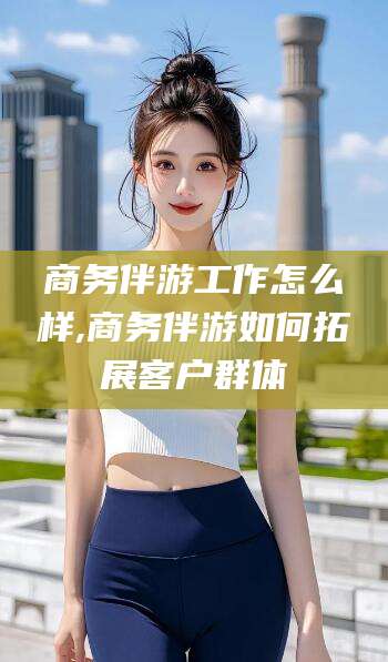 漳浦商务伴游工作怎么样,商务伴游如何拓展客户群体