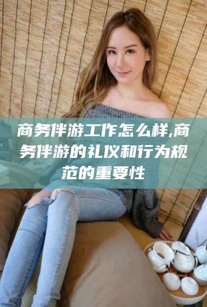 漳浦商务伴游工作怎么样,商务伴游的礼仪和行为规范的重要性