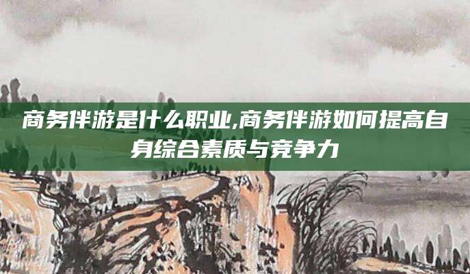 漳浦商务伴游是什么职业,商务伴游如何提高自身综合素质与竞争力