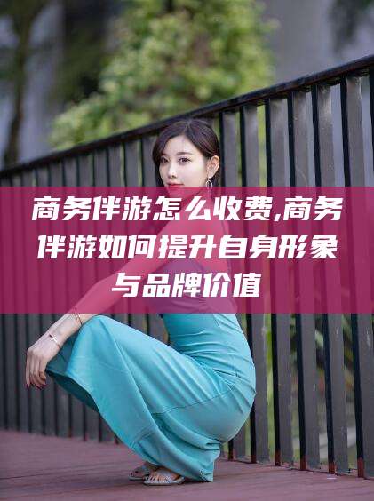 漳浦商务伴游怎么收费,商务伴游如何提升自身形象与品牌价值