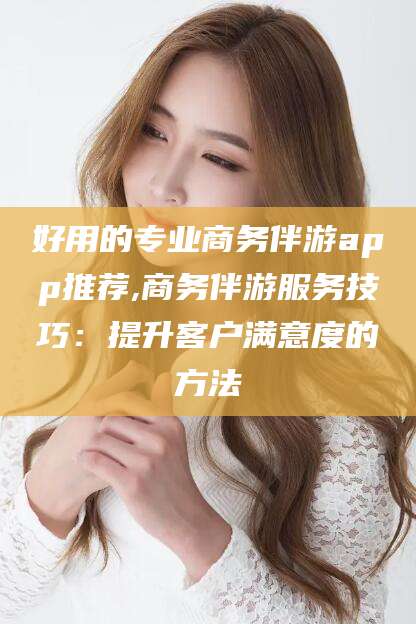 漳浦好用的专业商务伴游app推荐,商务伴游服务技巧：提升客户满意度的方法