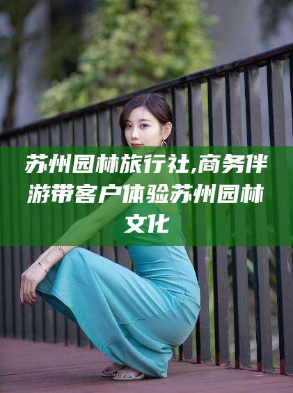 漳浦苏州园林旅行社,商务伴游带客户体验苏州园林文化