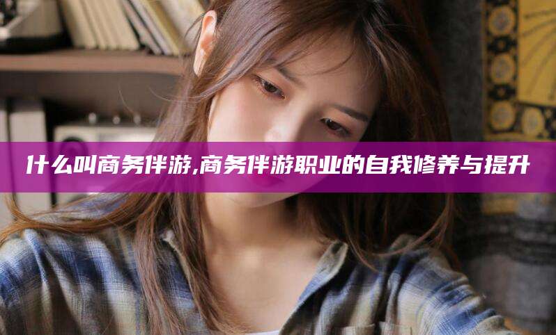 漳浦什么叫商务伴游,商务伴游职业的自我修养与提升