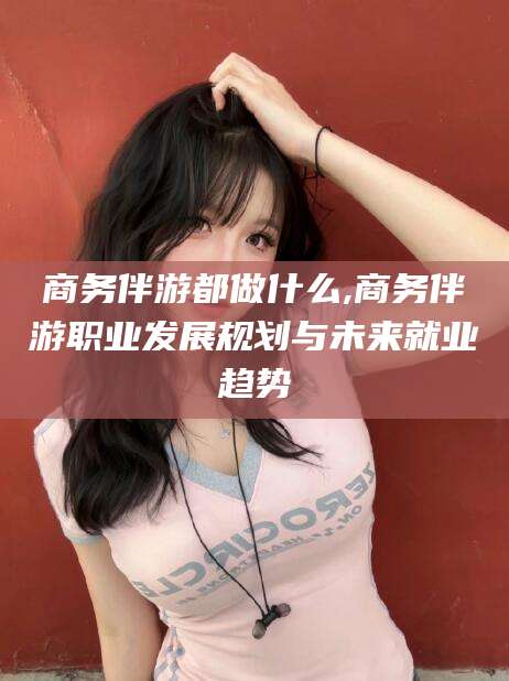 漳浦商务伴游都做什么,商务伴游职业发展规划与未来就业趋势
