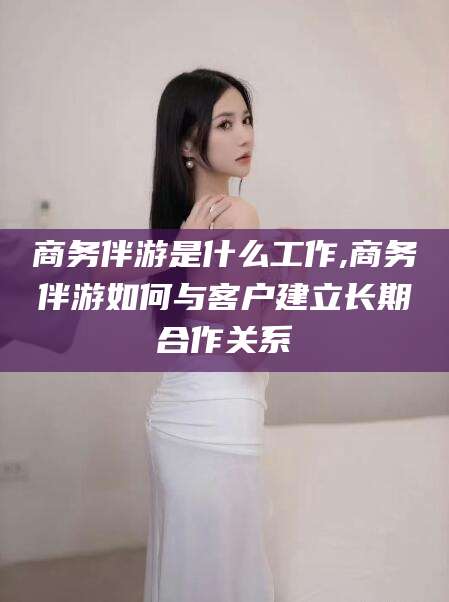 漳浦商务伴游是什么工作,商务伴游如何与客户建立长期合作关系