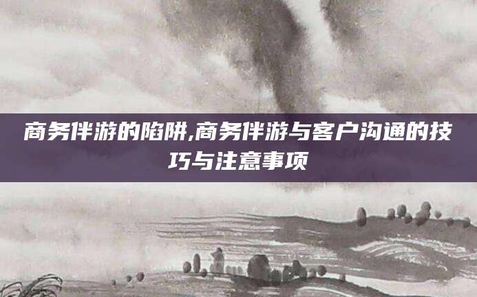 漳浦商务伴游的陷阱,商务伴游与客户沟通的技巧与注意事项
