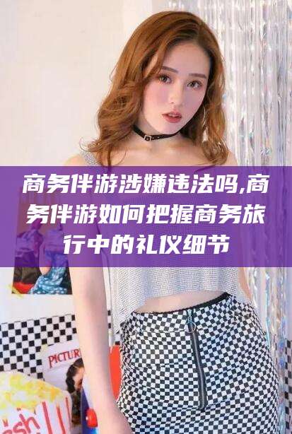 漳浦商务伴游涉嫌违法吗,商务伴游如何把握商务旅行中的礼仪细节