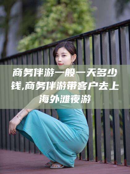 漳浦商务伴游一般一天多少钱,商务伴游带客户去上海外滩夜游