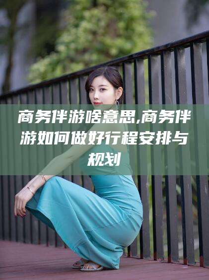 漳浦商务伴游啥意思,商务伴游如何做好行程安排与规划