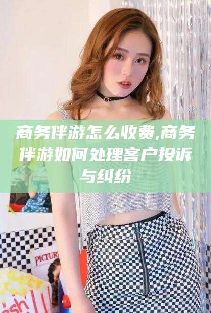 漳浦商务伴游怎么收费,商务伴游如何处理客户投诉与纠纷