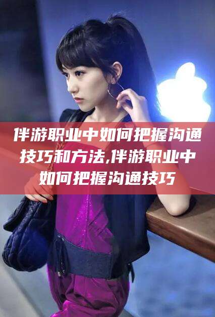 漳浦伴游职业中如何把握沟通技巧和方法,伴游职业中如何把握沟通技巧