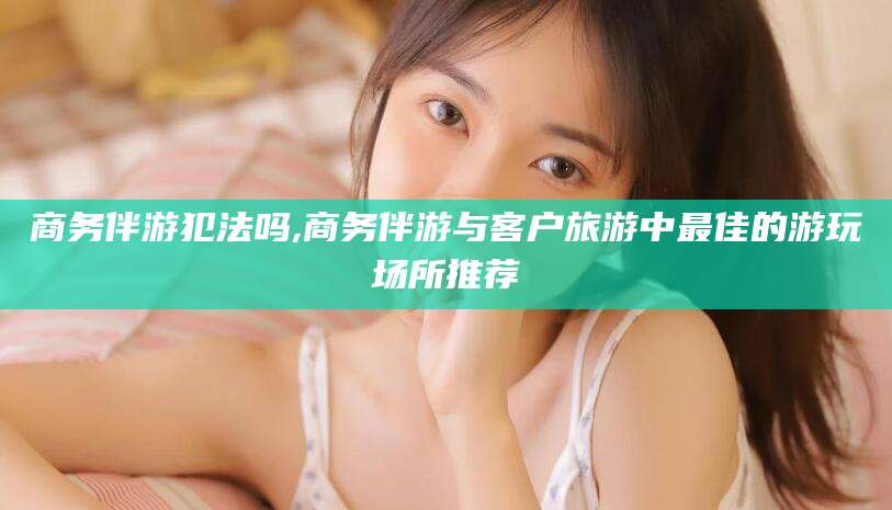 漳浦商务伴游犯法吗,商务伴游与客户旅游中最佳的游玩场所推荐