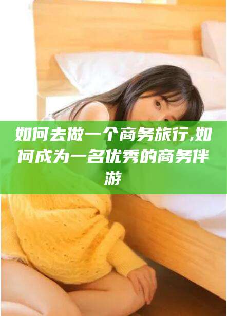 漳浦如何去做一个商务旅行,如何成为一名优秀的商务伴游