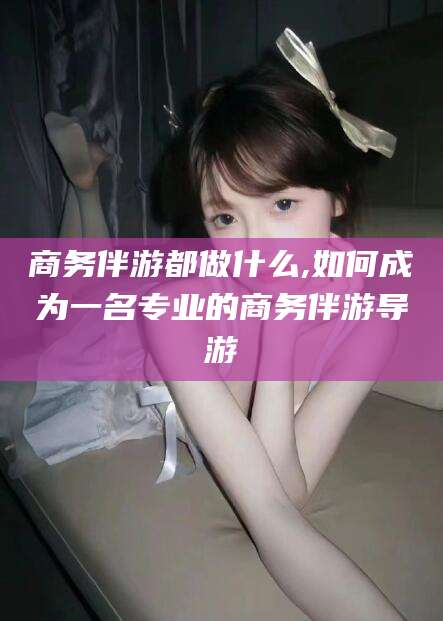 漳浦商务伴游都做什么,如何成为一名专业的商务伴游导游