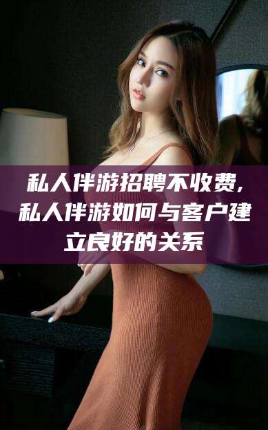 漳浦私人伴游招聘不收费,私人伴游如何与客户建立良好的关系