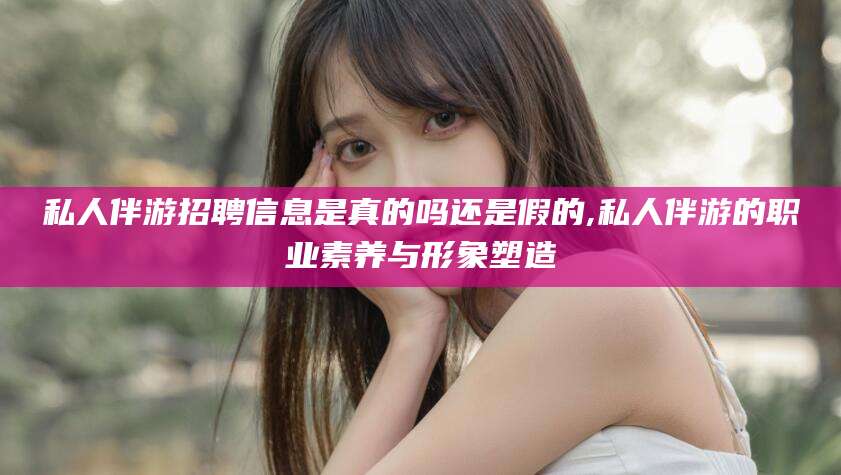 漳浦私人伴游招聘信息是真的吗还是假的,私人伴游的职业素养与形象塑造
