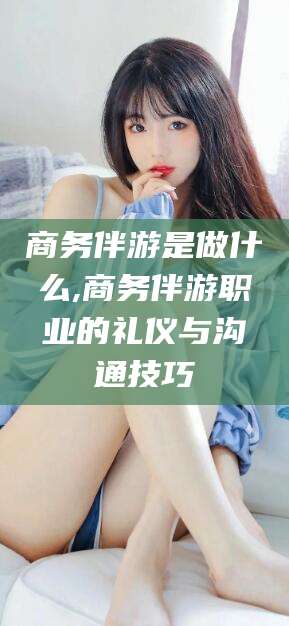 漳浦商务伴游是做什么,商务伴游职业的礼仪与沟通技巧