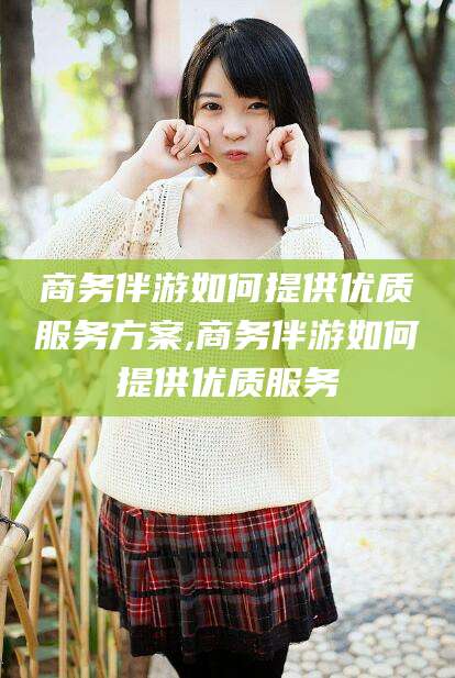 漳浦商务伴游如何提供优质服务方案,商务伴游如何提供优质服务