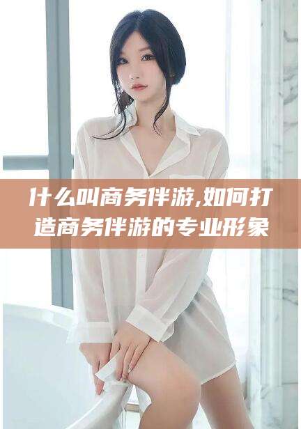 漳浦什么叫商务伴游,如何打造商务伴游的专业形象