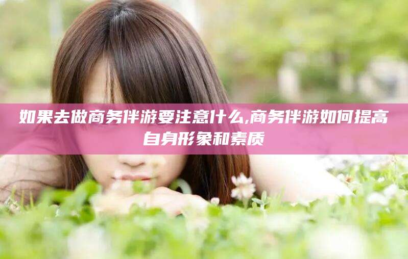 漳浦如果去做商务伴游要注意什么,商务伴游如何提高自身形象和素质
