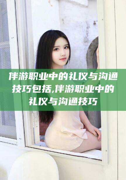 漳浦伴游职业中的礼仪与沟通技巧包括,伴游职业中的礼仪与沟通技巧