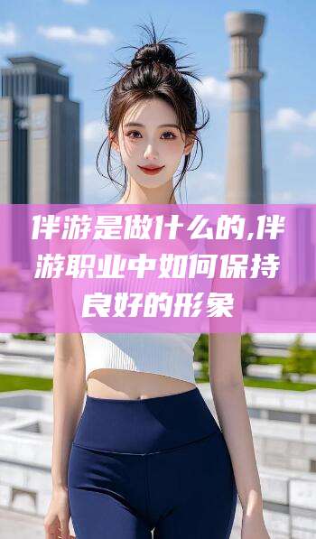漳浦伴游是做什么的,伴游职业中如何保持良好的形象