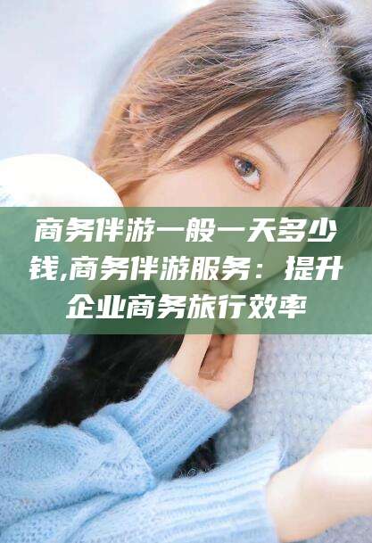 漳浦商务伴游一般一天多少钱,商务伴游服务：提升企业商务旅行效率