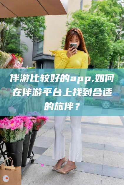 漳浦伴游比较好的app,如何在伴游平台上找到合适的旅伴？