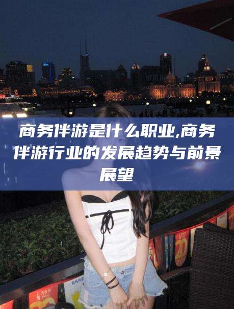 漳浦商务伴游是什么职业,商务伴游行业的发展趋势与前景展望