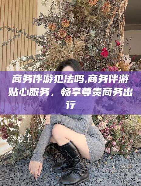 漳浦商务伴游犯法吗,商务伴游贴心服务，畅享尊贵商务出行