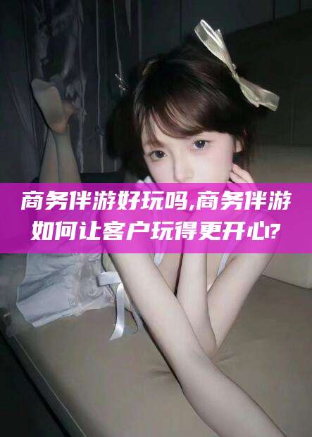漳浦商务伴游好玩吗,商务伴游如何让客户玩得更开心?