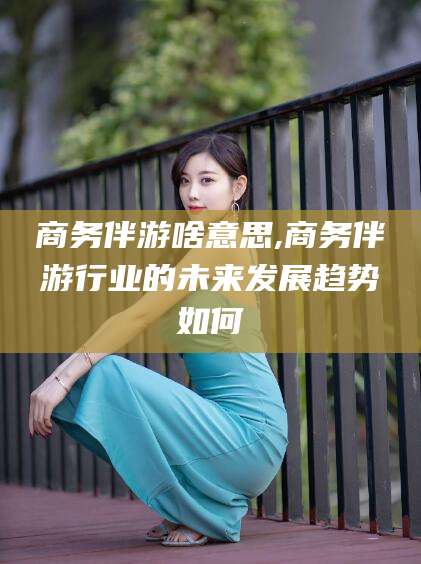 漳浦商务伴游啥意思,商务伴游行业的未来发展趋势如何