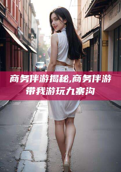 漳浦商务伴游揭秘,商务伴游带我游玩九寨沟