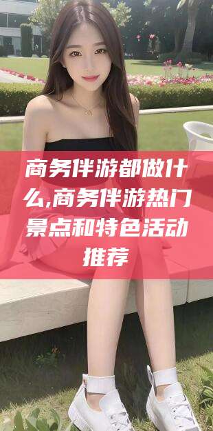 漳浦商务伴游都做什么,商务伴游热门景点和特色活动推荐