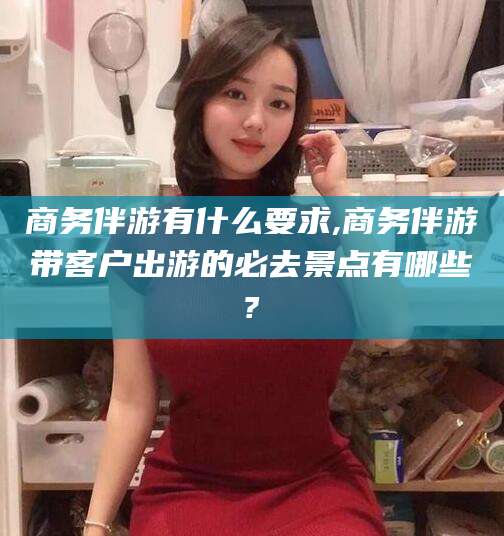 漳浦商务伴游有什么要求,商务伴游带客户出游的必去景点有哪些?