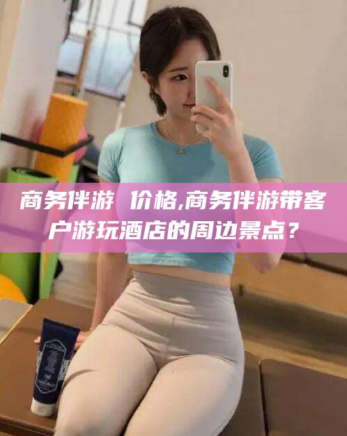 漳浦商务伴游 价格,商务伴游带客户游玩酒店的周边景点？