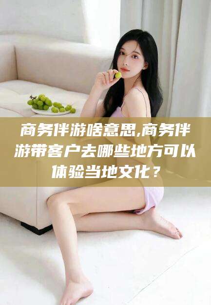 漳浦商务伴游啥意思,商务伴游带客户去哪些地方可以体验当地文化？
