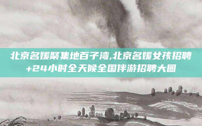 漳浦北京名媛聚集地百子湾,北京名媛女孩招聘+24小时全天候全国伴游招聘大圈