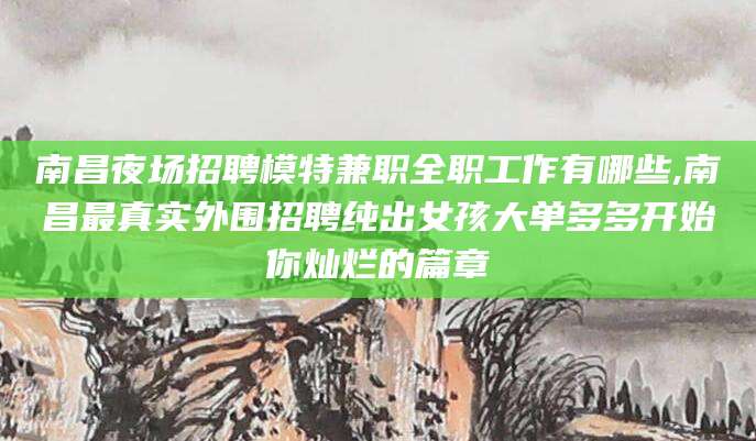 漳浦南昌夜场招聘模特兼职全职工作有哪些,南昌最真实外围招聘纯出女孩大单多多开始你灿烂的篇章