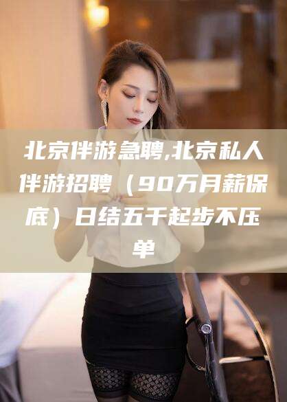 漳浦北京伴游急聘,北京私人伴游招聘（90万月薪保底）日结五千起步不压单