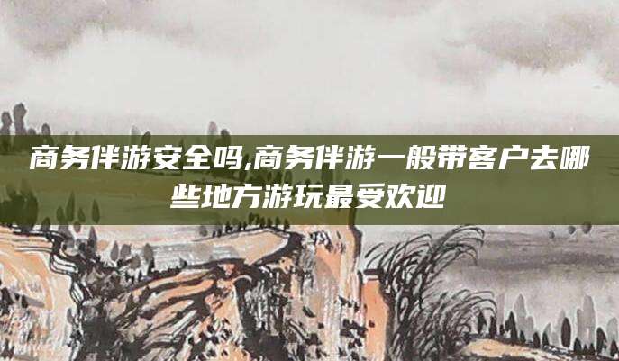 漳浦商务伴游安全吗,商务伴游一般带客户去哪些地方游玩最受欢迎