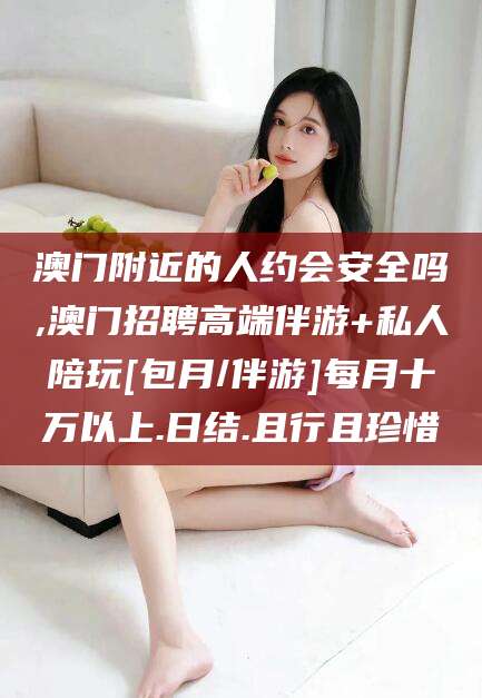 漳浦澳门附近的人约会安全吗,澳门招聘高端伴游+私人陪玩[包月/伴游]每月十万以上.日结.且行且珍惜