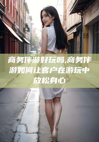 漳浦商务伴游好玩吗,商务伴游如何让客户在游玩中放松身心