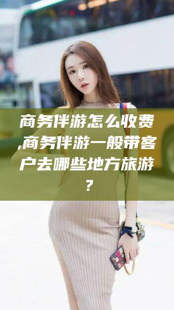 漳浦商务伴游怎么收费,商务伴游一般带客户去哪些地方旅游？