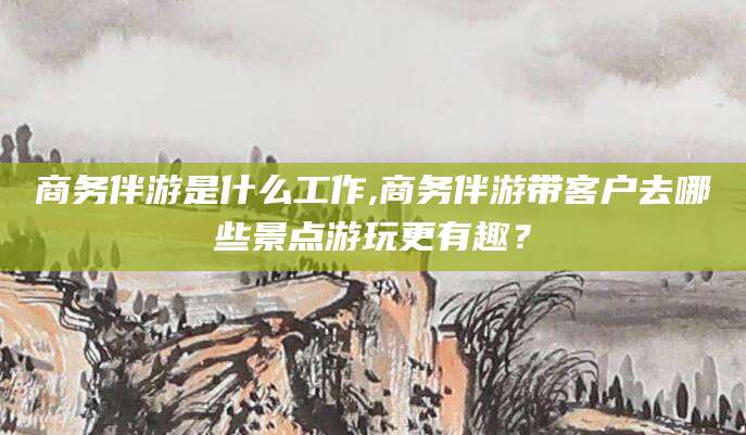 漳浦商务伴游是什么工作,商务伴游带客户去哪些景点游玩更有趣？