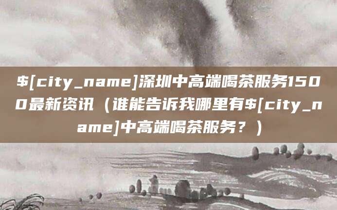 漳浦深圳中高端喝茶服务1500最新资讯（谁能告诉我哪里有漳浦中高端喝茶服务？）