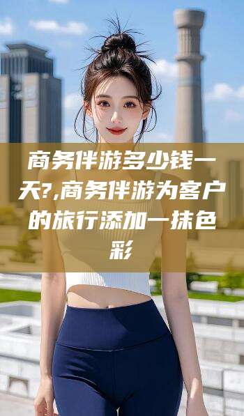 漳浦商务伴游多少钱一天?,商务伴游为客户的旅行添加一抹色彩