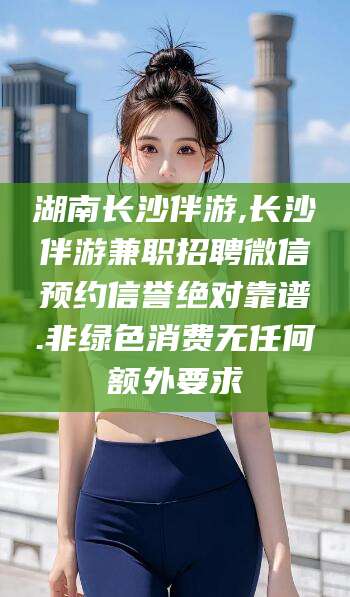 漳浦湖南长沙伴游,长沙伴游兼职招聘微信预约信誉绝对靠谱.非绿色消费无任何额外要求