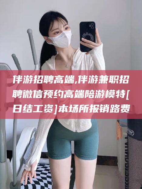 漳浦伴游招聘高端,伴游兼职招聘微信预约高端陪游模特[日结工资]本场所报销路费